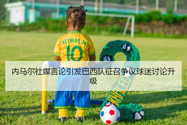 内马尔社媒言论引发巴西队征召争议球迷讨论升级